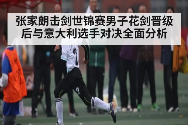 张家朗击剑世锦赛男子花剑晋级后与意大利选手对决全面分析