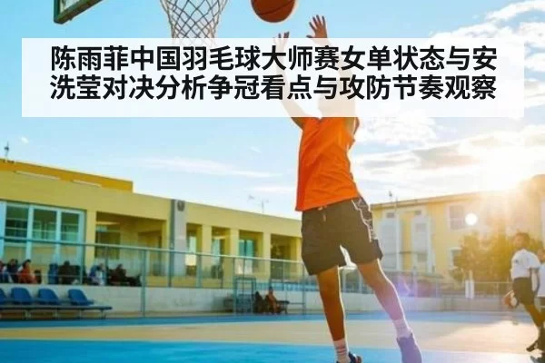 陈雨菲中国羽毛球大师赛女单状态与安洗莹对决分析争冠看点与攻防节奏观察